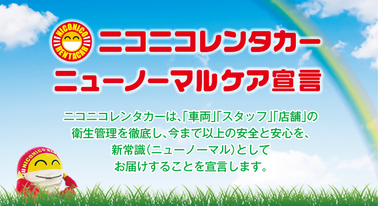 ニューノーマルケア宣言 ニコニコレンタカーは、「車両」「スタッフ」「店舗」の衛生管理を徹底し、今まで以上の安全と安心を、新常識（ニューノーマル）としてお届けすることを宣言します。